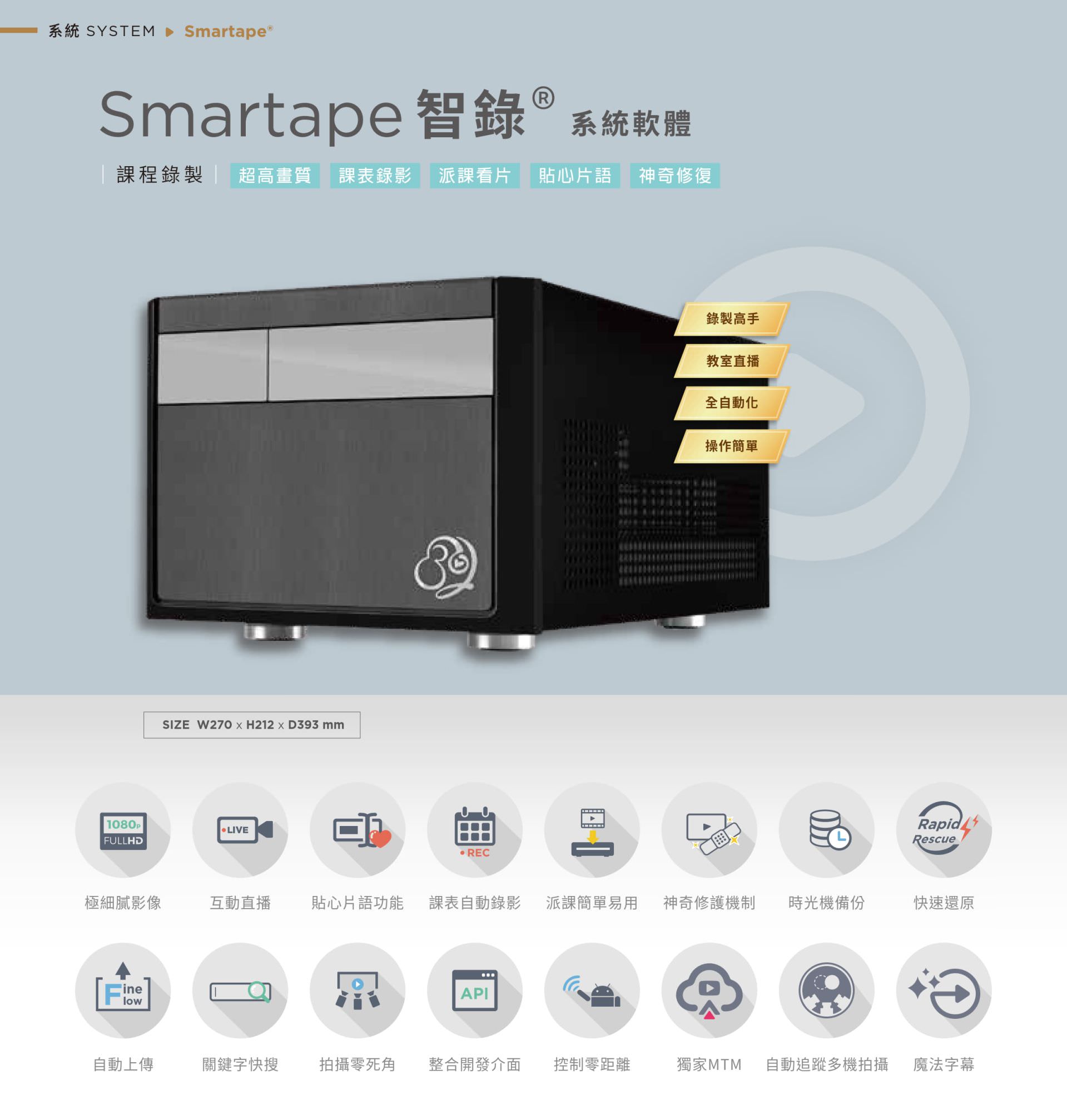 Smartape 智錄系統軟體專為課程錄影與教室直播打造，支援全自動追蹤多機拍攝、神奇修復、貼心片語、快速還原、派課看片與自動錄製上傳，具備極細膩 4K 畫質、操作簡單零死角，整合課表與 API 發布，支援關鍵字搜尋、影片剪輯、魔法字幕與時光機備份，適用教育機構與企業訓練，是智慧教學與錄影系統的全自動解決方案。